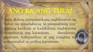 ANO BA ANG TULA?
isang akdang pampanitikang naglalarawan ng
buhay na ipinahahayag sa pananalitang may
angking kariktan at kadakilaan; naglalayong
maipahayag ang karanasan, damdamin,
pananaw, kabayanihan at ang maigting na
pagmamahal sa sariling karanasan.
 