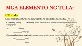 1. TUGMA
- halos magkakasintunog na dulumpantig ng bawat taludtod ng tula.
 a. Tugmang Patinig na walang impit- nagtatapos sa patinig na walang glottal na pasara
sa pagbigkas
 Hal: _________ dalaga
 _________ maligaya
 b.Tugmang Patinig na may impit- nagtatapos sa patinig na may glottal sa pasara sa pagbigkas.
 Hal: _________binata
 _________balisa
MGA ELEMENTO NG TULA:
 