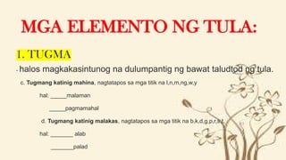 1. TUGMA
- halos magkakasintunog na dulumpantig ng bawat taludtod ng tula.
 c. Tugmang katinig mahina, nagtatapos sa mga titik na l,n,m,ng,w,y
 hal: _____malaman
 _____pagmamahal
 d. Tugmang katinig malakas, nagtatapos sa mga titik na b,k,d,g,p,r,s,t,
 hal: _______ alab
 _______palad
MGA ELEMENTO NG TULA:
 