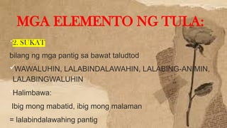 2. SUKAT
bilang ng mga pantig sa bawat taludtod
WAWALUHIN, LALABINDALAWAHIN, LALABING-ANIMIN,
LALABINGWALUHIN
Halimbawa:
Ibig mong mabatid, ibig mong malaman
= lalabindalawahing pantig
MGA ELEMENTO NG TULA:
 