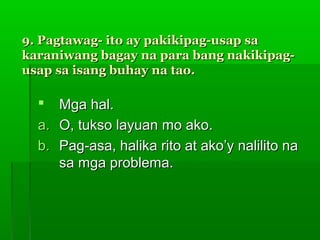 9. Pagtawag- ito ay pakikipag-usap sa
karaniwang bagay na para bang nakikipag-
usap sa isang buhay na tao.

    Mga hal.
  a. O, tukso layuan mo ako.
  b. Pag-asa, halika rito at ako’y nalilito na
     sa mga problema.
 