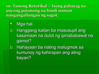 10. Tanong Retorikal – Isang pahayag na
anyong patanong na hindi naman
nangangailangan ng sagot.

    Mga hal.
  a. Hanggang kailan ba masusupil ang
     kasamaan na dulot ng ipinababawal na
     gamot?
  b. Hahayaan ba nating malugmok sa
     kumunoy ng kahirapan ang ating
     bayan?
 