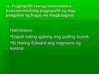 11. Pagpapalit tawag/metonimiya-
pansamantalang pagpapalit ng mga
pangalan ng bagay na magkaugnay


 Halimbawa:
 Dapat nating igalang ang putting buhok.
 Si Haring Edward ang nagmana ng
 korona
 