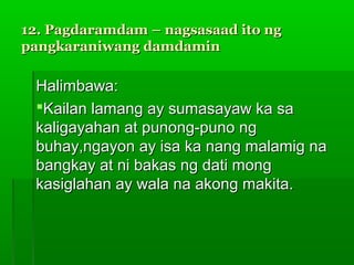 12. Pagdaramdam – nagsasaad ito ng
pangkaraniwang damdamin

 Halimbawa:
 Kailan lamang ay sumasayaw ka sa
 kaligayahan at punong-puno ng
 buhay,ngayon ay isa ka nang malamig na
 bangkay at ni bakas ng dati mong
 kasiglahan ay wala na akong makita.
 