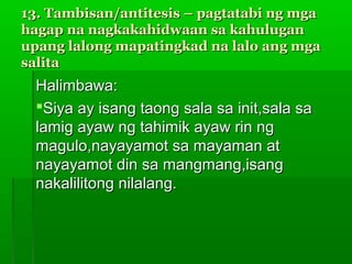 13. Tambisan/antitesis – pagtatabi ng mga
hagap na nagkakahidwaan sa kahulugan
upang lalong mapatingkad na lalo ang mga
salita
  Halimbawa:
  Siya ay isang taong sala sa init,sala sa
  lamig ayaw ng tahimik ayaw rin ng
  magulo,nayayamot sa mayaman at
  nayayamot din sa mangmang,isang
  nakalilitong nilalang.
 