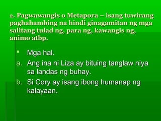 2. Pagwawangis o Metapora – isang tuwirang
paghahambing na hindi ginagamitan ng mga
salitang tulad ng, para ng, kawangis ng,
animo atbp.

   Mga hal.
 a. Ang ina ni Liza ay bituing tanglaw niya
    sa landas ng buhay.
 b. Si Cory ay isang ibong humanap ng
    kalayaan.
 