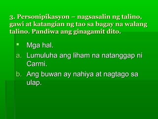 3. Personipikasyon – nagsasalin ng talino,
gawi at katangian ng tao sa bagay na walang
talino. Pandiwa ang ginagamit dito.

    Mga hal.
  a. Lumuluha ang liham na natanggap ni
     Carmi.
  b. Ang buwan ay nahiya at nagtago sa
     ulap.
 