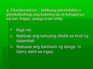 4. Eksaherasyon – lubhang pinalalabis o
pinakukulang ang katunayan at kalagayan
ng tao, bagay, pangyayari atbp.


   Mga hal.
 a. Nabiyak ang kanyang dibdib sa tindi ng
    dalamhati.
 b. Nabutas ang bambam ng tainga ni
    Gerry dahil sa ingay.
 