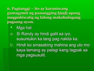 6. Pagtanggi – ito ay karaniwang
gumagamit ng panangging hindi upang
magpahiwatig ng lalong makahulugang
pagsang-ayon.
   Mga hal.
 a. Si Randy ay hindi galit sa iyo,
    susuntukin ka lang pag nakita ka.
 b. Hindi ko sinasabing mahina ang ulo mo
    kaya lamang ay palagi kang lagpak sa
    mga pagsusulit.
 
