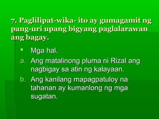 7. Paglilipat-wika- ito ay gumagamit ng
pang-uri upang bigyang paglalarawan
ang bagay.
    Mga hal.
  a. Ang matalinong pluma ni Rizal ang
     nagbigay sa atin ng kalayaan.
  b. Ang kanilang mapagpatuloy na
     tahanan ay kumanlong ng mga
     sugatan.
 