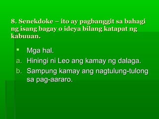 8. Senekdoke – ito ay pagbanggit sa bahagi
ng isang bagay o ideya bilang katapat ng
kabuuan.

   Mga hal.
 a. Hiningi ni Leo ang kamay ng dalaga.
 b. Sampung kamay ang nagtulung-tulong
    sa pag-aararo.
 