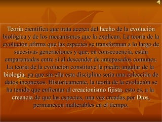 Teoría  científica que trata acerca del  hecho  de la  evolución  biológica y de los mecanismos que la explican. La teoría de la evolución afirma que las especies se transforman a lo largo de sucesivas generaciones y que, en consecuencia, están emparentadas entre sí al descender de antepasados comunes. La teoría de la evolución constituye la piedra angular de la  biología , ya que sin ella esta disciplina sería una colección de datos inconexos. Históricamente, la teoría de la evolución se ha tenido que enfrentar al  creacionismo fijista , esto es, a la  creencia  de que las especies, una vez creadas por  Dios , permanecen inalterables en el tiempo. 