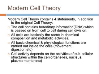Modern Cell Theory
Modern Cell Theory contains 4 statements, in addition
to the original Cell Theory:
 The cell contains hereditary information(DNA) which
is passed on from cell to cell during cell division.
 All cells are basically the same in chemical
composition and metabolic activities.
 All basic chemical & physiological functions are
carried out inside the cells.(movement,
digestion,etc)
 Cell activity depends on the activities of sub-cellular
structures within the cell(organelles, nucleus,
plasma membrane)
 
