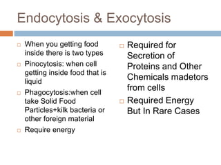 Endocytosis & Exocytosis
 When you getting food
inside there is two types
 Pinocytosis: when cell
getting inside food that is
liquid
 Phagocytosis:when cell
take Solid Food
Particles+kilk bacteria or
other foreign material
 Require energy
 Required for
Secretion of
Proteins and Other
Chemicals madetors
from cells
 Required Energy
But In Rare Cases
 