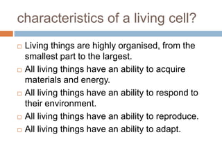 characteristics of a living cell?
 Living things are highly organised, from the
smallest part to the largest.
 All living things have an ability to acquire
materials and energy.
 All living things have an ability to respond to
their environment.
 All living things have an ability to reproduce.
 All living things have an ability to adapt.
 