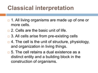 Classical interpretation
 1. All living organisms are made up of one or
more cells.
 2. Cells are the basic unit of life.
 3. All cells arise from pre-existing cells
 4. The cell is the unit of structure, physiology,
and organization in living things.
 5. The cell retains a dual existence as a
distinct entity and a building block in the
construction of organisms.
 