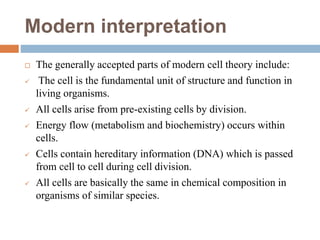 Modern interpretation
 The generally accepted parts of modern cell theory include:
 The cell is the fundamental unit of structure and function in
living organisms.
 All cells arise from pre-existing cells by division.
 Energy flow (metabolism and biochemistry) occurs within
cells.
 Cells contain hereditary information (DNA) which is passed
from cell to cell during cell division.
 All cells are basically the same in chemical composition in
organisms of similar species.
 