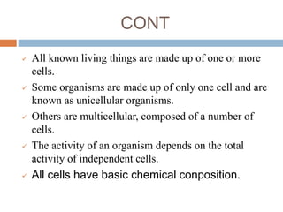 CONT
 All known living things are made up of one or more
cells.
 Some organisms are made up of only one cell and are
known as unicellular organisms.
 Others are multicellular, composed of a number of
cells.
 The activity of an organism depends on the total
activity of independent cells.
 All cells have basic chemical conposition.
 