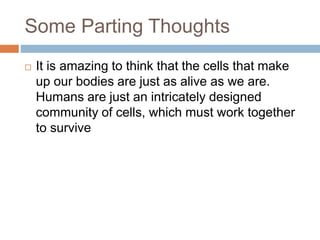 Some Parting Thoughts
 It is amazing to think that the cells that make
up our bodies are just as alive as we are.
Humans are just an intricately designed
community of cells, which must work together
to survive
 