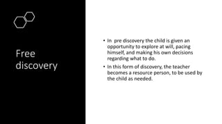 Free
discovery
• In pre discovery the child is given an
opportunity to explore at will, pacing
himself, and making his own decisions
regarding what to do.
• In this form of discovery, the teacher
becomes a resource person, to be used by
the child as needed.
 