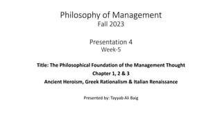 Philosophy of Management
Fall 2023
Presentation 4
Week-5
Title: The Philosophical Foundation of the Management Thought
Chapter 1, 2 & 3
Ancient Heroism, Greek Rationalism & Italian Renaissance
Presented by: Tayyab Ali Baig
 