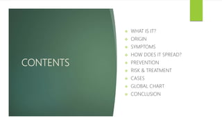 CONTENTS
 WHAT IS IT?
 ORIGIN
 SYMPTOMS
 HOW DOES IT SPREAD?
 PREVENTION
 RISK & TREATMENT
 CASES
 GLOBAL CHART
 CONCLUSION
 