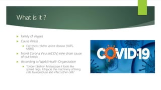 What is it ?
 Family of viruses
 Cause illness
 Common cold to severe disease (SARS,
MERS)
 Novel Corona Virus (nCOV) new strain cause
of out-break
 According to World Health Organization
 “Under Electron Microscope it looks like
spiked rings. It hijacks the machinery of living
cells to reproduce and infect other cells”
 