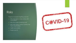 Risks
People at increased of getting covid are:
 Who have been in close contact with
covid patient.
 Who live in area containing covid
 Who have severe medical condition like
heart, lung & kidney
 Health care workers
 People over 60
 