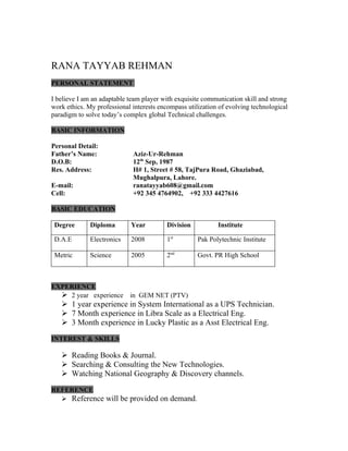 RANA TAYYAB REHMAN
PERSONAL STATEMENT

I believe I am an adaptable team player with exquisite communication skill and strong
work ethics. My professional interests encompass utilization of evolving technological
paradigm to solve today’s complex global Technical challenges.

BASIC INFORMATION

Personal Detail:
Father’s Name:               Aziz-Ur-Rehman
D.O.B:                       12th Sep, 1987
Res. Address:                H# 1, Street # 58, TajPura Road, Ghaziabad,
                             Mughalpura, Lahore.
E-mail:                      ranatayyab608@gmail.com
Cell:                        +92 345 4764902, +92 333 4427616

BASIC EDUCATION

 Degree       Diploma        Year         Division          Institute

 D.A.E        Electronics    2008         1st        Pak Polytechnic Institute

 Metric       Science        2005         2nd        Govt. PR High School



EXPERIENCE
   2 year experience       in GEM NET (PTV)
    1 year experience in System International as a UPS Technician.
    7 Month experience in Libra Scale as a Electrical Eng.
    3 Month experience in Lucky Plastic as a Asst Electrical Eng.

INTEREST & SKILLS

    Reading Books & Journal.
    Searching & Consulting the New Technologies.
    Watching National Geography & Discovery channels.

REFERENCE
   Reference will be provided on demand.
 