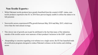 Non-Textile Exports:-
• While Pakistani textile products have greatly benefited from the country's GSP+ status, non-
textile products exported to the EU in 2014 have proven largely unable to utilize the status to its
full potential.
• Non-textile sectors experienced 17% growth between May 2014 and May 2015, which was
lower than the total annual average.
• This slower rate of growth can in part be attributed to the fact that many of the industries
outside of the textiles sector were unaware of their products' inclusion in the GSP+ system.
• .Responding to concerns regarding over-reliance on a single sector, the EU has launched trade
diversification programs designed to reduce Pakistan's reliance on the textiles and clothing
sector.
 
