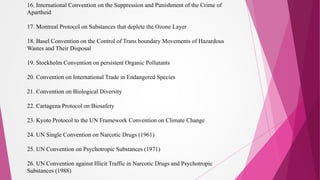 16. International Convention on the Suppression and Punishment of the Crime of
Apartheid
17. Montreal Protocol on Substances that deplete the Ozone Layer
18. Basel Convention on the Control of Trans boundary Movements of Hazardous
Wastes and Their Disposal
19. Stockholm Convention on persistent Organic Pollutants
20. Convention on International Trade in Endangered Species
21. Convention on Biological Diversity
22. Cartagena Protocol on Biosafety
23. Kyoto Protocol to the UN Framework Convention on Climate Change
24. UN Single Convention on Narcotic Drugs (1961)
25. UN Convention on Psychotropic Substances (1971)
26. UN Convention against Illicit Traffic in Narcotic Drugs and Psychotropic
Substances (1988)
 