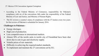 27. Mexico UN Convention Against Corruption
• According to the Federal Ministry of Commerce, responsibility for Pakistan's
compliance with six of the conventions falls under the responsibility of the Federal
Ministry of Law and Justice, and Ministry of Human Rights.
• The EU reviews a country's status of compliance with the 27 treaties every two years.
Its first review of Pakistan is scheduled for January 2016.
Challenges to Pakistan:-
 Energy shortages.
 High cost of production.
 Less competitiveness in international markets.
 Almost 50% of the textile units in textile city of Faisalabad have been shut
down due to cuts in gas and electricity supply.
 Volatile prices of raw materials.
 Difficulty in achieving the required market standards,
 To implement and maintain the 27 conventions set by EU.
 