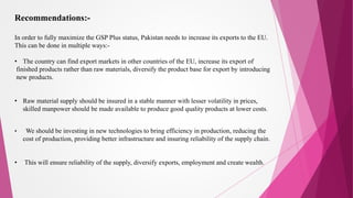 Recommendations:-
In order to fully maximize the GSP Plus status, Pakistan needs to increase its exports to the EU.
This can be done in multiple ways:-
• The country can find export markets in other countries of the EU, increase its export of
finished products rather than raw materials, diversify the product base for export by introducing
new products.
• Raw material supply should be insured in a stable manner with lesser volatility in prices,
skilled manpower should be made available to produce good quality products at lower costs.
• We should be investing in new technologies to bring efficiency in production, reducing the
cost of production, providing better infrastructure and insuring reliability of the supply chain.
• This will ensure reliability of the supply, diversify exports, employment and create wealth.
 