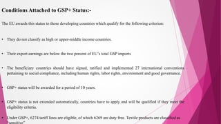Conditions Attached to GSP+ Status:-
The EU awards this status to those developing countries which qualify for the following criterion:
• They do not classify as high or upper-middle income countries.
• Their export earnings are below the two percent of EU’s total GSP imports
• The beneficiary countries should have signed, ratified and implemented 27 international conventions
pertaining to social compliance, including human rights, labor rights, environment and good governance.
• GSP+ status will be awarded for a period of 10 years.
• GSP+ status is not extended automatically, countries have to apply and will be qualified if they meet the
eligibility criteria.
• Under GSP+, 6274 tariff lines are eligible, of which 6269 are duty free. Textile products are classified as
 