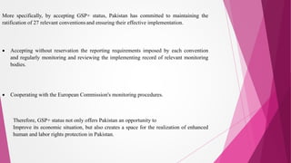 More specifically, by accepting GSP+ status, Pakistan has committed to maintaining the
ratification of 27 relevant conventions and ensuring their effective implementation.
 Accepting without reservation the reporting requirements imposed by each convention
and regularly monitoring and reviewing the implementing record of relevant monitoring
bodies.
 Cooperating with the European Commission's monitoring procedures.
Therefore, GSP+ status not only offers Pakistan an opportunity to
Improve its economic situation, but also creates a space for the realization of enhanced
human and labor rights protection in Pakistan.
 