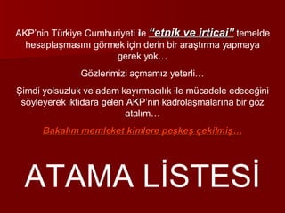 AKP’nin Türkiye Cumhuriyeti ile  “etnik ve irticai”  temelde hesaplaşmasını görmek için derin bir araştırma yapmaya gerek yok… Gözlerimizi açmamız yeterli… Şimdi yolsuzluk ve adam kayırmacılık ile mücadele edeceğini söyleyerek iktidara gelen AKP’nin kadrolaşmalarına bir göz atalım… Bakalım memleket kimlere peşkeş çekilmiş… ATAMA LİSTESİ 