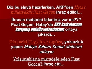 Biz bu slaytı hazırlarken, AKP’den  Hatay milletvekili Fuat Geçen  ihraç edildi… İhracın nedenini bileniniz var mı??? Fuat Geçen, Hatay’da  AKP kadrolarının karışmış olduğu yolsuzlukları  ortaya çıkardı… Din taciri Tayyib ve tayfası , yolsuzluk yapan  Maliye Bakanı Kemal abilerini aklayıp Yolsuzluklarla mücadele eden Fuat Geçen’i  ihraç etti… 