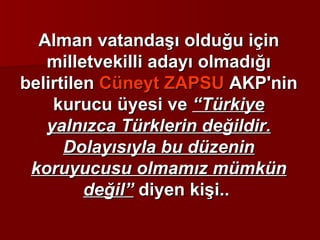Alman vatandaşı olduğu için milletvekilli adayı olmadığı belirtilen  Cüneyt ZAPSU  AKP'nin kurucu üyesi ve  “Türkiye yalnızca Türklerin değildir. Dolayısıyla bu düzenin koruyucusu olmamız mümkün değil”  diyen kişi..  