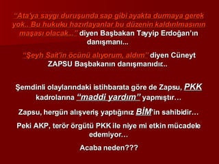 “ Ata'ya saygı duruşunda sap gibi ayakta durmaya gerek yok.. Bu hukuku hazırlayanlar bu düzenin kaldırılmasının maşası olacak...”  diyen Başbakan Tayyip Erdoğan’ın danışmanı...  “ Şeyh Sait'in öcünü alıyorum, aldım”  diyen Cüneyt ZAPSU Başbakanın danışmanıdır...  Şemdinli olaylarındaki istihbarata göre de Zapsu,  PKK  kadrolarına  “maddi yardım”  yapmıştır… Zapsu, hergün alışveriş yaptığınız  BİM ’in sahibidir… Peki AKP, terör örgütü PKK ile niye mi etkin mücadele edemiyor… Acaba neden??? 