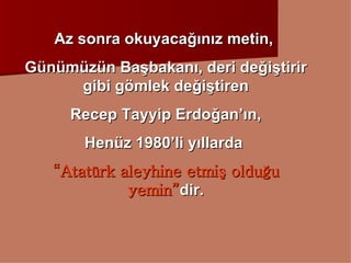 Az sonra okuyacağınız metin,  Günümüzün Başbakanı, deri değiştirir gibi gömlek değiştiren Recep Tayyip Erdoğan’ın, Henüz 1980’li yıllarda  “ Atatürk aleyhine etmiş olduğu yemin” dir. 