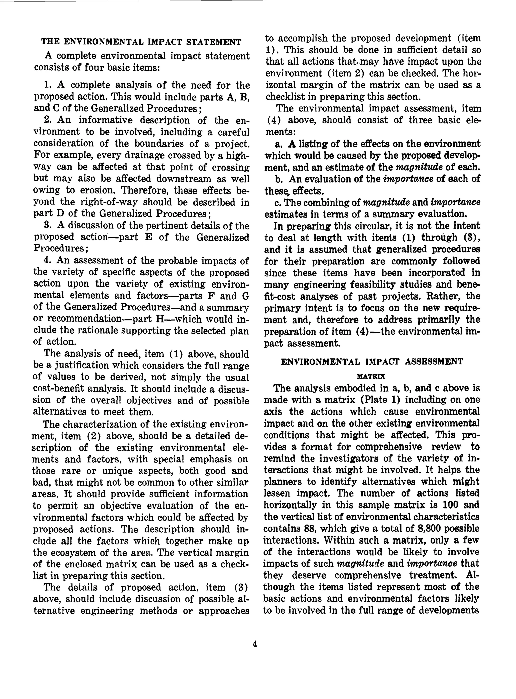 THE ENVIRONMENTAL IMPACT STATEMENT
A complete environmental impact statement
consists of four basic items:
1. A complete analysis of the need for the
proposed action. This would include parts A, B,
and C of the Generalized Procedures;
2. An informative description of the en-
vironment to be involved, including a careful
consideration of the boundaries of a project.
For example, every drainage crossed by a high-
way can be affected at that point of crossing
but may also be affected downstream as well
owing to erosion. Therefore, these effects be-
yond the right-of-way should be described in
part D of the Generalized Procedures;
3. A discussion of the pertinent details of the
proposed action—part E of the Generalized
Procedures;
4. An assessment of the probable impacts of
the variety of specific aspects of the proposed
action upon the variety of existing environ-
mental elements and factors—parts F and G
of the Generalized Procedures—and a summary
or recommendation—part H—which would in-
clude the rationale supporting the selected plan
of action.
The analysis of need, item (1) above, should
be a justification which considers the full range
of values to be derived, not simply the usual
cost-benefit analysis. It should include a discus-
sion of the overall objectives and of possible
alternatives to meet them.
The characterization of the existing environ-
ment, item (2) above, should be a detailed de-
scription of the existing environmental ele-
ments and factors, with special emphasis on
those rare or unique aspects, both good and
bad, that might not be common to other similar
areas. It should provide sufficient information
to permit an objective evaluation of the en-
vironmental factors which could be affected by
proposed actions. The description should in-
clude all the factors which together make up
the ecosystem of the area. The vertical margin
of the enclosed matrix can be used as a check-
list in preparing this section.
The details of proposed action, item (3)
above, should include discussion of possible al-
ternative engineering methods or approaches
to accomplish the proposed development (item
1). This should be done in sufficient detail so
that all actions that-may have impact upon the
environment (item 2) can be checked. The hor-
izontal margin of the matrix can be used as a
checklist in preparing this section.
The environmental impact assessment, item
(4) above, should consist of three basic ele-
ments:
a. A listing of the effects on the environment
which would be caused by the proposed develop-
ment, and an estimate of the magnitude of each.
b. An evaluation of the importance of each of
these, effects.
c. The combining of magnitude and importance
estimates in terms of a summary evaluation.
In preparing this circular, it is not the intent
to deal at length with item's (1) through (3),
and it is assumed that generalized procedures
for their preparation are commonly followed
since these items have been incorporated in
many engineering feasibility studies and bene-
fit-cost analyses of past projects. Rather, the
primary intent is to focus on the new require-
ment and, therefore to address primarily the
preparation of item (4)—the environmental im-
pact assessment.
ENVIRONMENTAL IMPACT ASSESSMENT
MATRIX
The analysis embodied in a, b, and c above is
made with a matrix (Plate 1) including on one
axis the actions which cause environmental
impact and on the other existing environmental
conditions that might be affected. This pro-
vides a format for comprehensive review to
remind the investigators of the variety of in-
teractions that might be involved. It helps the
planners to identify alternatives which might
lessen impact. The number of actions listed
horizontally in this sample matrix is 100 and
the vertical list of environmental characteristics
contains 88, which give a total of 8,800 possible
interactions. Within such a matrix, only a few
of the interactions would be likely to involve
impacts of such magnitude and importance that
they deserve comprehensive treatment. Al-
though the items listed represent most of the
basic actions and environmental factors likely
to be involved in the full range of developments
 