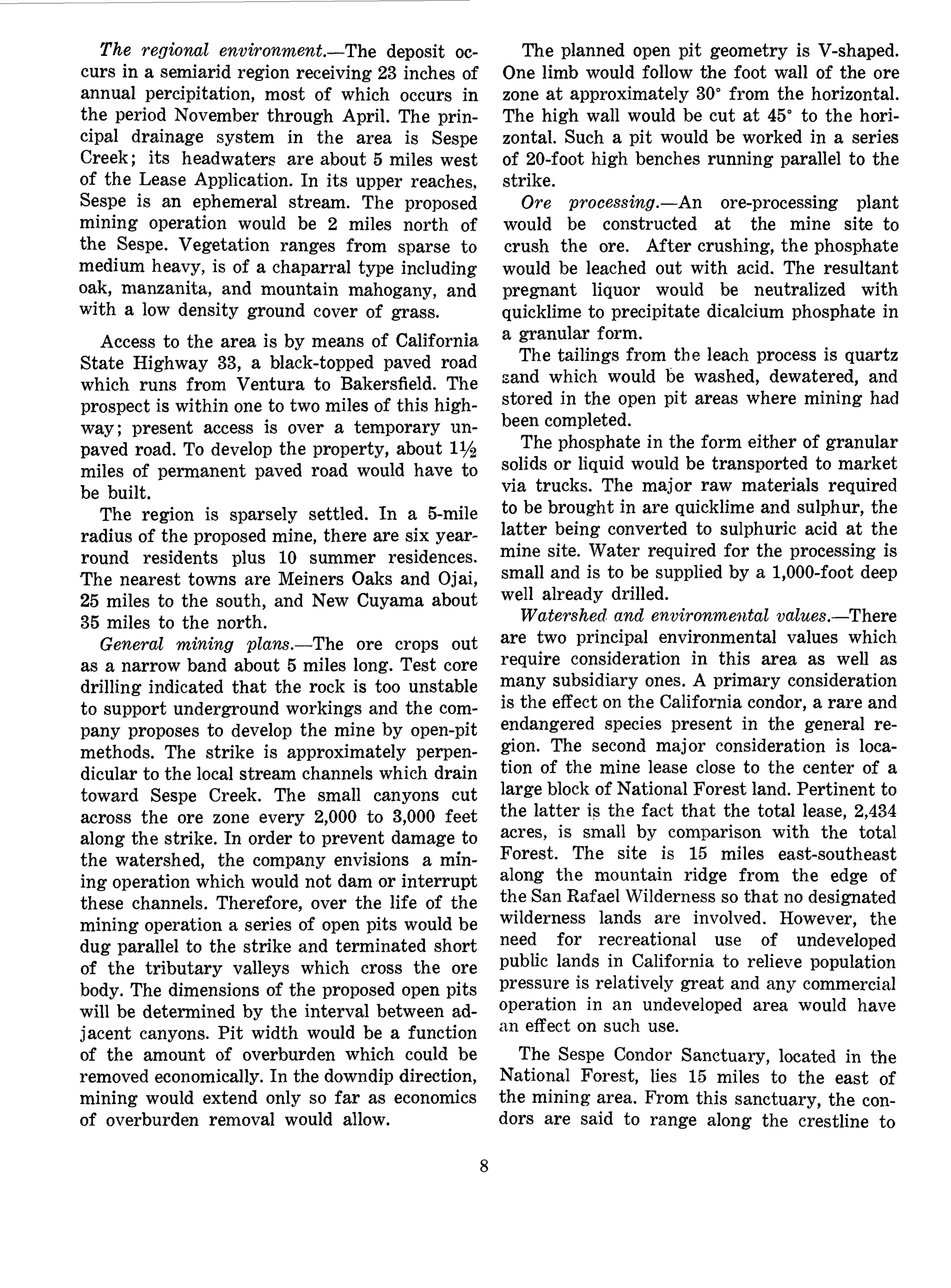 The regional environment.—The deposit oc-
curs in a semiarid region receiving 23 inches of
annual percipitation, most of which occurs in
the period November through April. The prin-
cipal drainage system in the area is Sespe
Creek; its headwaters are about 5 miles west
of the Lease Application. In its upper reaches,
Sespe is an ephemeral stream. The proposed
mining operation would be 2 miles north of
the Sespe. Vegetation ranges from sparse to
medium heavy, is of a chaparral type including
oak, manzanita, and mountain mahogany, and
with a low density ground cover of grass.
Access to the area is by means of California
State Highway 33, a black-topped paved road
which runs from Ventura to Bakersfield. The
prospect is within one to two miles of this high-
way; present access is over a temporary un-
paved road. To develop the property, about l1/^
miles of permanent paved road would have to
be built.
The region is sparsely settled. In a 5-mile
radius of the proposed mine, there are six year-
round residents plus 10 summer residences.
The nearest towns are Meiners Oaks and Ojai,
25 miles to the south, and New Cuyama about
35 miles to the north.
General mining plans.—The ore crops out
as a narrow band about 5 miles long. Test core
drilling indicated that the rock is too unstable
to support underground workings and the com-
pany proposes to develop the mine by open-pit
methods. The strike is approximately perpen-
dicular to the local stream channels which drain
toward Sespe Creek. The small canyons cut
across the ore zone every 2,000 to 3,000 feet
along the strike. In order to prevent damage to
the watershed, the company envisions a min-
ing operation which would not dam or interrupt
these channels. Therefore, over the life of the
mining operation a series of open pits would be
dug parallel to the strike and terminated short
of the tributary valleys which cross the ore
body. The dimensions of the proposed open pits
will be determined by the interval between ad-
jacent canyons. Pit width would be a function
of the amount of overburden which could be
removed economically. In the downdip direction,
mining would extend only so far as economics
of overburden removal would allow.
The planned open pit geometry is V-shaped.
One limb would follow the foot wall of the ore
zone at approximately 30° from the horizontal.
The high wall would be cut at 45° to the hori-
zontal. Such a pit would be worked in a series
of 20-foot high benches running parallel to the
strike.
Ore processing.—An ore-processing plant
would be constructed at the mine site to
crush the ore. After crushing, the phosphate
would be leached out with acid. The resultant
pregnant liquor would be neutralized with
quicklime to precipitate dicalcium phosphate in
a granular form.
The tailings from the leach process is quartz
sand which would be washed, dewatered, and
stored in the open pit areas where mining had
been completed.
The phosphate in the form either of granular
solids or liquid would be transported to market
via trucks. The major raw materials required
to be brought in are quicklime and sulphur, the
latter being converted to sulphuric acid at the
mine site. Water required for the processing is
small and is to be supplied by a 1,000-foot deep
well already drilled.
Watershed and environmental values.—There
are two principal environmental values which
require consideration in this area as well as
many subsidiary ones. A primary consideration
is the effect on the California condor, a rare and
endangered species present in the general re-
gion. The second major consideration is loca-
tion of the mine lease close to the center of a
large block of National Forest land. Pertinent to
the latter is the fact that the total lease, 2,434
acres, is small by comparison with the total
Forest. The site is 15 mites east-southeast
along the mountain ridge from the edge of
the San Rafael Wilderness so that no designated
wilderness lands are involved. However, the
need for recreational use of undeveloped
public lands in California to relieve population
pressure is relatively great and any commercial
operation in an undeveloped area would have
an effect on such use.
The Sespe Condor Sanctuary, located in the
National Forest, lies 15 miles to the east of
the mining area. From this sanctuary, the con-
dors are said to range along the crestline to
 