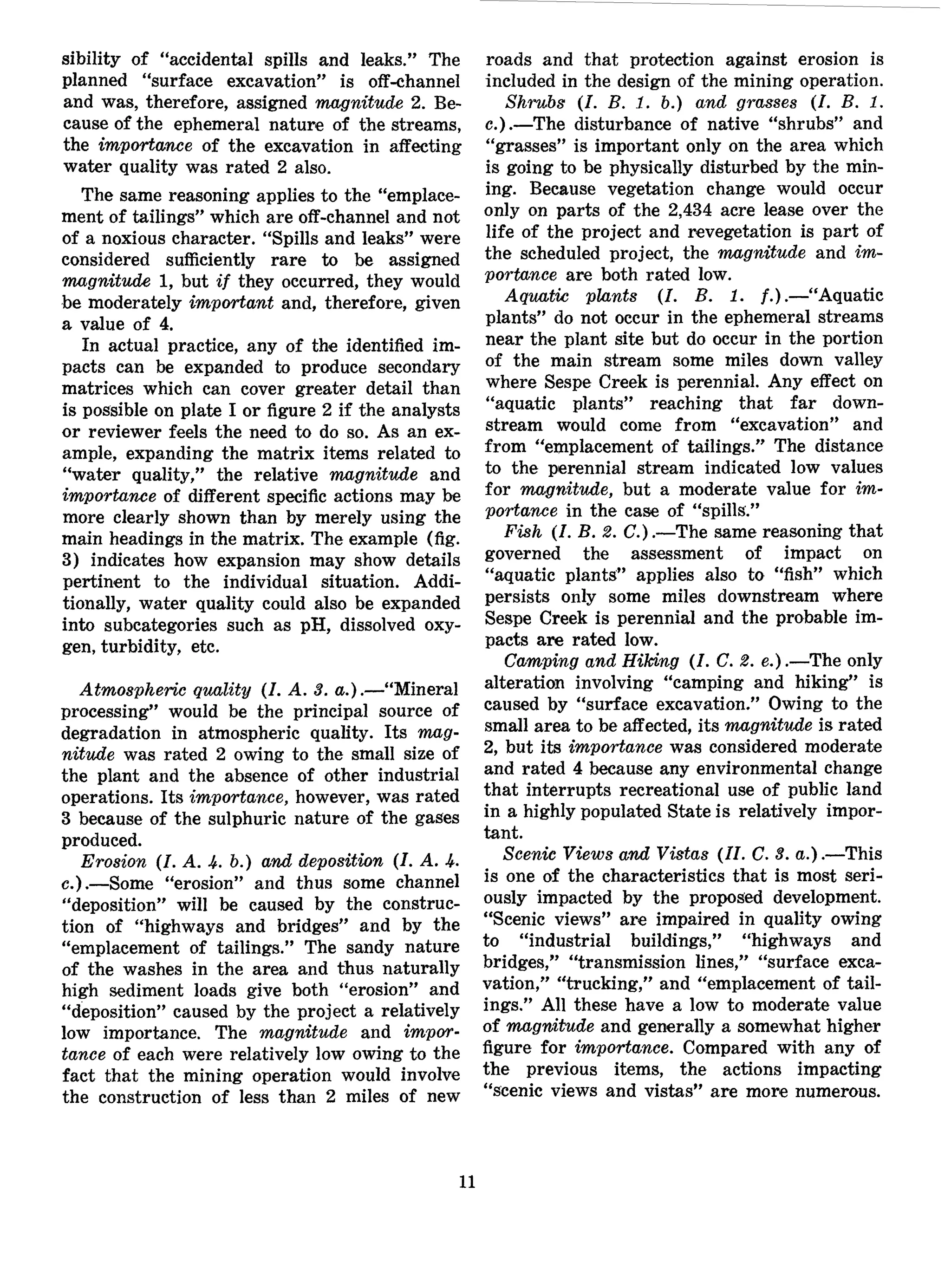 sibility of "accidental spills and leaks." The
planned "surface excavation" is off-channel
and was, therefore, assigned magnitude 2. Be-
cause of the ephemeral nature of the streams,
the importance of the excavation in affecting
water quality was rated 2 also.
The same reasoning applies to the "emplace-
ment of tailings" which are off-channel and not
of a noxious character. "Spills and leaks" were
considered sufficiently rare to be assigned
magnitude 1, but if they occurred, they would
be moderately important and, therefore, given
a value of 4.
In actual practice, any of the identified im-
pacts can be expanded to produce secondary
matrices which can cover greater detail than
is possible on plate I or figure 2 if the analysts
or reviewer feels the need to do so. As an ex-
ample, expanding the matrix items related to
"water quality," the relative magnitude and
importance of different specific actions may be
more clearly shown than by merely using the
main headings in the matrix. The example (fig.
3) indicates how expansion may show details
pertinent to the individual situation. Addi-
tionally, water quality could also be expanded
into subcategories such as pH, dissolved oxy-
gen, turbidity, etc.
Atmospheric quality (I. A. 3. a.).—"Mineral
processing" would be the principal source of
degradation in atmospheric quality. Its mag-
nitude was rated 2 owing to the small size of
the plant and the absence of other industrial
operations. Its importance, however, was rated
3 because of the sulphuric nature of the gases
produced.
Erosion (I. A. 4. b.) and deposition (I. A. 4.
c.).—Some "erosion" and thus some channel
"deposition" will be caused by the construc-
tion of "highways and bridges" and by the
"emplacement of tailings." The sandy nature
of the washes in the area and thus naturally
high sediment loads give both "erosion" and
"deposition" caused by the project a relatively
low importance. The magnitude and impor-
tance of each were relatively low owing to the
fact that the mining operation would involve
the construction of less than 2 miles of new
roads and that protection against erosion is
included in the design of the mining operation.
Shrubs (I. B. 1. b.) and grasses (I. B. 1.
c.).—The disturbance of native "shrubs" and
"grasses" is important only on the area which
is going to be physically disturbed by the min-
ing. Because vegetation change would occur
only on parts of the 2,434 acre lease over the
life of the project and revegetation is part of
the scheduled project, the magnitude and im-
portance are both rated low.
Aquatic plants (I. B. 1. /.).—"Aquatic
plants" do not occur in the ephemeral streams
near the plant site but do occur in the portion
of the main stream some miles down valley
where Sespe Creek is perennial. Any effect on
"aquatic plants" reaching that far down-
stream would come from "excavation" and
from "emplacement of tailings." The distance
to the perennial stream indicated low values
for magnitude, but a moderate value for im-
portance in the case of "spills."
Fish (I. B. 2. C.).—The same reasoning that
governed the assessment of impact on
"aquatic plants" applies also to "fish" which
persists only some miles downstream where
Sespe Greek is perennial and the probable im-
pacts are rated low.
Camping and Hiking (I. C. 2. e.).—The only
alteration involving "camping and hiking" is
caused by "surface excavation." Owing to the
small area to be affected, its magnitude is rated
2, but its importance was considered moderate
and rated 4 because any environmental change
that interrupts recreational use of public land
in a highly populated State is relatively impor-
tant.
Scenic Views and Vistas (II. C. 3. a.).—This
is one of the characteristics that is most seri-
ously impacted by the proposed development.
"Scenic views" are impaired in quality owing
to "industrial buildings," "highways and
bridges," "transmission lines," "surface exca-
vation," "trucking," and "emplacement of tail-
ings." All these have a low to moderate value
of magnitude and generally a somewhat higher
figure for importance. Compared with any of
the previous items, the actions impacting
"scenic views and vistas" are more numerous.
11
 