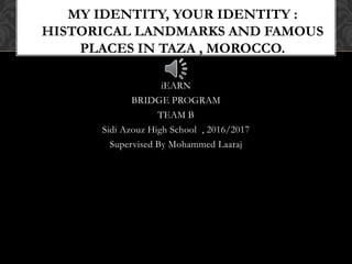 iEARN
BRIDGE PROGRAM
TEAM B
Sidi Azouz High School , 2016/2017
Supervised By Mohammed Laaraj
MY IDENTITY, YOUR IDENTITY :
HISTORICAL LANDMARKS AND FAMOUS
PLACES IN TAZA , MOROCCO.
 
