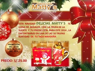 ESTA NAVIDAD DELICIAS MATTY´S TE
LLENA DE REGALOS CON LA TRUFA DE LA
SUERTE Y TU PREDICCION PARA ESTE 2014 , LA
ENCONTRARÁS EN UNA DE LAS 10 TRUFAS
SURTIDAS DE TU TAZA NAVIDEÑA
PROMOCIÓN
DEL 20 DE
NOV. AL 15 DE
DIC. 2013
PRECIO: S/.25.00