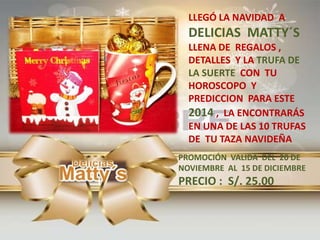 LLEGÓ LA NAVIDAD A
DELICIAS MATTY´S
LLENA DE REGALOS ,
DETALLES Y LA TRUFA DE
LA SUERTE CON TU
HOROSCOPO Y
PREDICCION PARA ESTE
2014 , LA ENCONTRARÁS
EN UNA DE LAS 10 TRUFAS
DE TU TAZA NAVIDEÑA
PROMOCIÓN VALIDA DEL 20 DE
NOVIEMBRE AL 15 DE DICIEMBRE
PRECIO : S/. 25.00