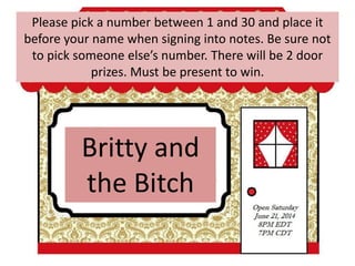 Britty and
the Bitch
Please pick a number between 1 and 30 and place it
before your name when signing into notes. Be sure not
to pick someone else’s number. There will be 2 door
prizes. Must be present to win.
 