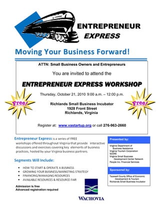 ATTN: Small Business Owners and Entrepreneurs

                         You are invited to attend the

    ENTREPRENEUR EXPRESS WORKSHOP
                 Thursday, October 21, 2010 9:00 a.m. – 12:00 p.m.

                        Richlands Small Business Incubator
                                 1928 Front Street
                                Richlands, Virginia


               Register at: www.vastartup.org or call 276-963-2660


                                                         Presented by:

                                                         Virginia Department of
                                                            Business Assistance
                                                         Virginia Tourism Corporation
                                                         SCORE
                                                         Virginia Small Business
                                                              Development Center Network
                                                         People Inc. Financial Services


                                                         Sponsored by:

                                                         Tazewell County Office of Economic
                                                              Development & Tourism
                                                         Richlands Small Business Incubator

Admission is free
Advanced registration required
 