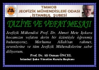 Jeofizik Mühendisi Prof. Dr. Ahmet Mete Işıkara
hocamızın vefatını derin bir üzüntüyle öğrenmiş
bulunuyoruz.    Merhuma      Allah'tan   rahmet,
sevenlerine ve tüm Jeofizik Mühendislerine sabır
diliyorum.
             Prof. Dr. Ali Osman ÖNCEL
       İstanbul Şube Yönetim Kurulu Başkanı
 