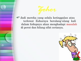 Zohor
Jadi mereka yang selalu ketinggalan atau
  terlewat Zuhurnya berulang-ulang kali
 dalam hidupnya akan menghadapi masalah
di perut dan hilang sifat cerianya.
 